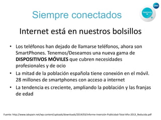 Siempre conectados
Internet está en nuestros bolsillos
• Los teléfonos han dejado de llamarse teléfonos, ahora son
SmartPhones. Tenemos/Deseamos una nueva gama de
DISPOSITIVOS MÓVILES que cubren necesidades
profesionales y de ocio
• La mitad de la población española tiene conexión en el móvil.
28 millones de smartphones con acceso a internet
• La tendencia es creciente, ampliando la población y las franjas
de edad
Fuente: http://www.iabspain.net/wp-content/uploads/downloads/2014/03/Informe-Inversión-Publicidad-Total-Año-2013_Reducida.pdf
 