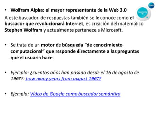 • Wolfram Alpha: el mayor representante de la Web 3.0
A este buscador de respuestas también se le conoce como el
buscador que revolucionará Internet, es creación del matemático
Stephen Wolfram y actualmente pertenece a Microsoft.
• Se trata de un motor de búsqueda “de conocimiento
computacional” que responde directamente a las preguntas
que el usuario hace.
• Ejemplo: ¿cuántos años han pasado desde el 16 de agosto de
1967?: how many years from august 1967?
• Ejemplo: Vídeo de Google como buscador semántico
 