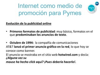 Internet como medio de
promoción para Pymes
Evolución de la publicidad online
• Primeros formatos de publicidad: muy básico, formatos en el
que predominaban los anuncios de texto.
• Octubre de 1994: la compañía de comunicaciones
AT&T lanzó el primer anuncio gráfico en la red, lo que hoy se
conoce como banner.
El anuncio se mostraba en el sitio web hotwired.com y decía:
¿Alguna vez su
mouse ha hecho click aquí? ¡Pues debería hacerlo!.
 