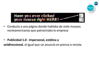• Conducía a una página donde hablaba de siete museos
norteamericanos que patrocinaba la empresa
• Publicidad 1.0 : impersonal, estática y
unidireccional, al igual que un anuncio en prensa o revista
 