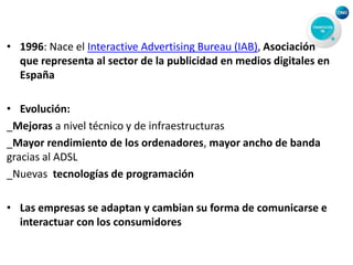• 1996: Nace el Interactive Advertising Bureau (IAB), Asociación
que representa al sector de la publicidad en medios digitales en
España
• Evolución:
_Mejoras a nivel técnico y de infraestructuras
_Mayor rendimiento de los ordenadores, mayor ancho de banda
gracias al ADSL
_Nuevas tecnologías de programación
• Las empresas se adaptan y cambian su forma de comunicarse e
interactuar con los consumidores
 