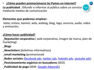 • ¿Cómo pueden promocionarse las Pymes en internet?
La publicidad : Difundir e informar al público sobre un servicio
mediante medios de comunicación
Elementos que podemos emplear:
texto, enlace, banner, web, weblog, blog, logo, anuncio, audio, vídeo
y animación;
¿Cómo hacer publicidad?
_Reputación corporativa ( web corporativa, imagen de marca, plan de
marketing)
_Blogs
_Newsletters (boletines informativos)
_email marketing (promocional)
_Redes sociales (facebook ads, twitter ads, linkedin ads, youtube ads)
_Posicionamiento orgánico en buscadores (SEO)
_Publicidad de pago (SEM- Google Adwords)
 