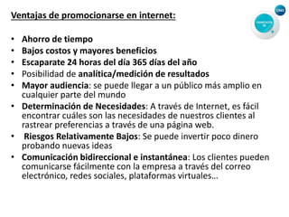 Ventajas de promocionarse en internet:
• Ahorro de tiempo
• Bajos costos y mayores beneficios
• Escaparate 24 horas del día 365 días del año
• Posibilidad de analítica/medición de resultados
• Mayor audiencia: se puede llegar a un público más amplio en
cualquier parte del mundo
• Determinación de Necesidades: A través de Internet, es fácil
encontrar cuáles son las necesidades de nuestros clientes al
rastrear preferencias a través de una página web.
• Riesgos Relativamente Bajos: Se puede invertir poco dinero
probando nuevas ideas
• Comunicación bidireccional e instantánea: Los clientes pueden
comunicarse fácilmente con la empresa a través del correo
electrónico, redes sociales, plataformas virtuales…
 