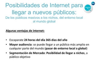Posibilidades de Internet para
llegar a nuevos públicos:
De los públicos masivos a los nichos, del entorno local
al mundo global
Algunas ventajas de internet:
• Escaparate 24 horas del día 365 días del año
• Mayor audiencia: se puede llegar a un público más amplio en
cualquier parte del mundo (pasar de entorno local a global)
• Segmentación de Mercado: Posibilidad de llegar a nichos, a
público objetivo
 