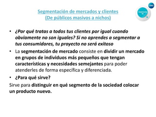 Segmentación de mercados y clientes
(De públicos masivos a nichos)
• ¿Por qué tratas a todos tus clientes por igual cuando
obviamente no son iguales? Si no aprendes a segmentar a
tus consumidores, tu proyecto no será exitoso
• La segmentación de mercado consiste en dividir un mercado
en grupos de individuos más pequeños que tengan
características y necesidades semejantes para poder
atenderles de forma específica y diferenciada.
• ¿Para qué sirve?
Sirve para distinguir en qué segmento de la sociedad colocar
un producto nuevo.
 