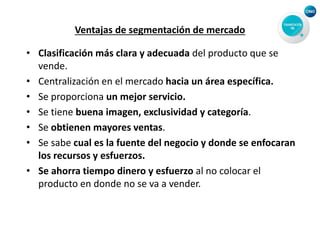 Ventajas de segmentación de mercado
• Clasificación más clara y adecuada del producto que se
vende.
• Centralización en el mercado hacia un área específica.
• Se proporciona un mejor servicio.
• Se tiene buena imagen, exclusividad y categoría.
• Se obtienen mayores ventas.
• Se sabe cual es la fuente del negocio y donde se enfocaran
los recursos y esfuerzos.
• Se ahorra tiempo dinero y esfuerzo al no colocar el
producto en donde no se va a vender.
 