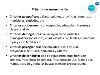 Criterios de segmentación
• Criterios geográficos: países, regiones, provincias, comarcas,
municipios, ciudades, etc.
• Criterios socioeconómico: ocupación, educación, ingresos y
clase social etc..
• Criterios demográficos: Se incluyen como variables
demográficas son el sexo, edad, estado civil, familia,número de
hijos y ciclo familiar etc…
• Criterios psicográficos: personalidad, estilo de vida,
actividades, actitudes, opiniones y valores.
• Criterios de conducta: tipo de establecimiento, horas de
compra, frecuencia de compra, frecuencia de uso, lealtad a la
marca, ocasión y ventajas buscadas en los productos etc..
 