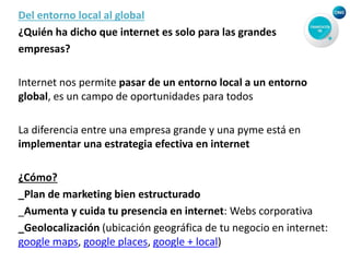 Del entorno local al global
¿Quién ha dicho que internet es solo para las grandes
empresas?
Internet nos permite pasar de un entorno local a un entorno
global, es un campo de oportunidades para todos
La diferencia entre una empresa grande y una pyme está en
implementar una estrategia efectiva en internet
¿Cómo?
_Plan de marketing bien estructurado
_Aumenta y cuida tu presencia en internet: Webs corporativa
_Geolocalización (ubicación geográfica de tu negocio en internet:
google maps, google places, google + local)
 