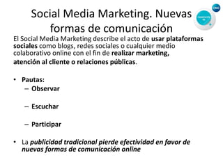Social Media Marketing. Nuevas
formas de comunicación
El Social Media Marketing describe el acto de usar plataformas
sociales como blogs, redes sociales o cualquier medio
colaborativo online con el fin de realizar marketing,
atención al cliente o relaciones públicas.
• Pautas:
– Observar
– Escuchar
– Participar
• La publicidad tradicional pierde efectividad en favor de
nuevas formas de comunicación online
 