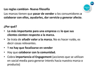 Las reglas cambian- Nueva filosofía
Las marcas tienen que pasar de vender a los consumidores a
colaborar con ellos, ayudarles, dar servicio y generar afecto.
¿Por qué?
• Lo más importante para una empresa es lo que sus
clientes sienten respecto a la marca.
• Se trata de añadir valor a la marca. No es hacer ruido, es
decir cosas relevantes.
• Y no hay que focalizarse en vender
• Hay que colaborar con la comunidad.
• Cobra importancia el Engagement (acciones que se utilizan
en social media para generar interés hacia nuestra marca o
producto)
 