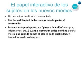 El papel interactivo de los
sujetos en los nuevos medios
• El consumidor tradicional ha cambiado
• Creciente dificultad de las marcas para impactar al
consumidor
• Estamos más predispuestos a “pasar a la acción” (comprar,
informarnos, etc…) cuando leemos un artículo online de una
marca que cuando somos el blanco de la publicidad en
buscadores o de los banners.
 