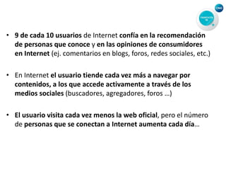 • 9 de cada 10 usuarios de Internet confía en la recomendación
de personas que conoce y en las opiniones de consumidores
en Internet (ej. comentarios en blogs, foros, redes sociales, etc.)
• En Internet el usuario tiende cada vez más a navegar por
contenidos, a los que accede activamente a través de los
medios sociales (buscadores, agregadores, foros …)
• El usuario visita cada vez menos la web oficial, pero el número
de personas que se conectan a Internet aumenta cada día…
 