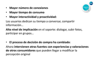 • Mayor número de conexiones
• Mayor tiempo de consumo
• Mayor interactividad y proactividad:
Los usuarios dedican su tiempo a conversar, compartir
información…
Alto nivel de implicación en el soporte: dialogar, subir fotos,
participar en grupos…
• El proceso de decisión de compra ha cambiado:
Ahora intervienen otras fuentes con experiencias y valoraciones
de otros consumidores que pueden llegar a modificar la
percepción original
 