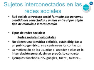 Sujetos interconectados en las
redes sociales
• Red social: estructura social formada por personas
o entidades conectadas y unidas entre sí por algún
tipo de relación o interés común
• Tipos de redes sociales:
Redes sociales horizontales
• No tienen una temática definida, están dirigidas a
un público genérico, y se centran en los contactos.
• La motivación de los usuarios al acceder a ellas es la
interrelación general, sin un propósito concreto.
• Ejemplos: facebook, hi5, google+, tuenti, twitter…
 
