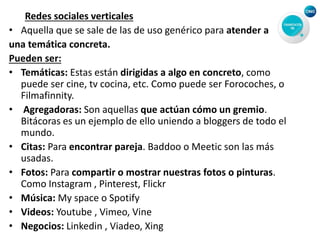 Redes sociales verticales
• Aquella que se sale de las de uso genérico para atender a
una temática concreta.
Pueden ser:
• Temáticas: Estas están dirigidas a algo en concreto, como
puede ser cine, tv cocina, etc. Como puede ser Forocoches, o
Filmafinnity.
• Agregadoras: Son aquellas que actúan cómo un gremio.
Bitácoras es un ejemplo de ello uniendo a bloggers de todo el
mundo.
• Citas: Para encontrar pareja. Baddoo o Meetic son las más
usadas.
• Fotos: Para compartir o mostrar nuestras fotos o pinturas.
Como Instagram , Pinterest, Flickr
• Música: My space o Spotify
• Videos: Youtube , Vimeo, Vine
• Negocios: Linkedin , Viadeo, Xing
 