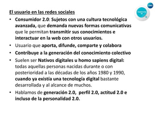 El usuario en las redes sociales
• Consumidor 2.0: Sujetos con una cultura tecnológica
avanzada, que demanda nuevas formas comunicativas
que le permitan transmitir sus conocimientos e
interactuar en la web con otros usuarios.
• Usuario que aporta, difunde, comparte y colabora
• Contribuye a la generación del conocimiento colectivo
• Suelen ser Nativos digitales u homo sapiens digital:
todas aquellas personas nacidas durante o con
posterioridad a las décadas de los años 1980 y 1990,
cuando ya existía una tecnología digital bastante
desarrollada y al alcance de muchos.
• Hablamos de generación 2.0, perfil 2.0, actitud 2.0 e
incluso de la personalidad 2.0.
 