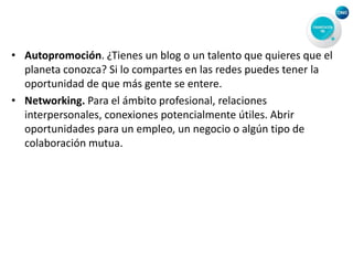 • Autopromoción. ¿Tienes un blog o un talento que quieres que el
planeta conozca? Si lo compartes en las redes puedes tener la
oportunidad de que más gente se entere.
• Networking. Para el ámbito profesional, relaciones
interpersonales, conexiones potencialmente útiles. Abrir
oportunidades para un empleo, un negocio o algún tipo de
colaboración mutua.
 