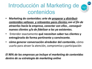 Introducción al Marketing de
contenidos
• Marketing de contenidos: arte de preparar y distribuir
contenidos valiosos y relevantes para clientes con el fin de
atraerlos hacia la empresa, conectar con ellos , conseguir
nuevos clientes y/o de fidelizar a los ya existentes.
• Entender exactamente qué necesitan saber tus clientes y
entregárselo de forma pertinente y convincente.
• cómo generar conversación alrededor del contenido, cómo
usarlo para atraer la atención, compromiso y participación
El 90% de las empresas ya incluye el marketing de contenidos
dentro de su estrategia de marketing online
 
