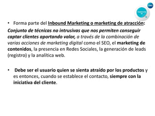 • Forma parte del Inbound Marketing o marketing de atracción:
Conjunto de técnicas no intrusivas que nos permiten conseguir
captar clientes aportando valor, a través de la combinación de
varias acciones de marketing digital como el SEO, el marketing de
contenidos, la presencia en Redes Sociales, la generación de leads
(registro) y la analítica web.
• Debe ser el usuario quien se sienta atraído por los productos y
es entonces, cuando se establece el contacto, siempre con la
iniciativa del cliente.
 