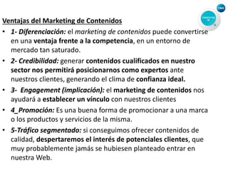 Ventajas del Marketing de Contenidos
• 1- Diferenciación: el marketing de contenidos puede convertirse
en una ventaja frente a la competencia, en un entorno de
mercado tan saturado.
• 2- Credibilidad: generar contenidos cualificados en nuestro
sector nos permitirá posicionarnos como expertos ante
nuestros clientes, generando el clima de confianza ideal.
• 3- Engagement (implicación): el marketing de contenidos nos
ayudará a establecer un vínculo con nuestros clientes
• 4_Promoción: Es una buena forma de promocionar a una marca
o los productos y servicios de la misma.
• 5-Tráfico segmentado: si conseguimos ofrecer contenidos de
calidad, despertaremos el interés de potenciales clientes, que
muy probablemente jamás se hubiesen planteado entrar en
nuestra Web.
 
