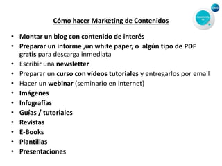 Cómo hacer Marketing de Contenidos
• Montar un blog con contenido de interés
• Preparar un informe ,un white paper, o algún tipo de PDF
gratis para descarga inmediata
• Escribir una newsletter
• Preparar un curso con vídeos tutoriales y entregarlos por email
• Hacer un webinar (seminario en internet)
• Imágenes
• Infografías
• Guías / tutoriales
• Revistas
• E-Books
• Plantillas
• Presentaciones
 