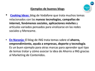 Ejemplos de buenos blogs
• Cooking Ideas: blog de Vodafone que trata muchos temas
relacionados con las nuevas tecnologías, campañas de
internet, fenómenos sociales, aplicaciones móviles y
artículos variados pensados para viralizarse en las redes
sociales y Meneame.
• En Naranja: El blog de ING trata temas sobre el ahorro,
emprendimiento, ayuda a empresas, deporte y tecnología.
Es un buen ejemplo para otras marcas para aprender qué tipo
de temas tratar y cómo asociar la idea de Ahorro a ING gracias
al Marketing de Contenidos.
 