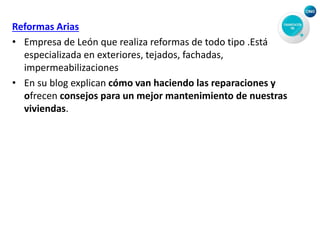 Reformas Arias
• Empresa de León que realiza reformas de todo tipo .Está
especializada en exteriores, tejados, fachadas,
impermeabilizaciones
• En su blog explican cómo van haciendo las reparaciones y
ofrecen consejos para un mejor mantenimiento de nuestras
viviendas.
 