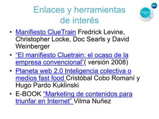 Enlaces y herramientas
de interés
• Manifiesto ClueTrain Fredrick Levine,
Christopher Locke, Doc Searls y David
Weinberger
• “El manifiesto Cluetrain: el ocaso de la
empresa convencional”( versión 2008)
• Planeta web 2.0 Inteligencia colectiva o
medios fast food Cristóbal Cobo Romaní y
Hugo Pardo Kuklinski
• E-BOOK “Marketing de contenidos para
triunfar en Internet” Vilma Nuñez
 