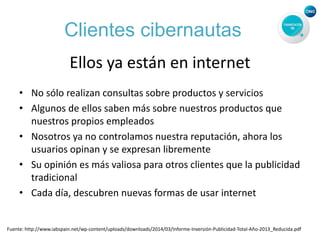 Clientes cibernautas
Ellos ya están en internet
• No sólo realizan consultas sobre productos y servicios
• Algunos de ellos saben más sobre nuestros productos que
nuestros propios empleados
• Nosotros ya no controlamos nuestra reputación, ahora los
usuarios opinan y se expresan libremente
• Su opinión es más valiosa para otros clientes que la publicidad
tradicional
• Cada día, descubren nuevas formas de usar internet
Fuente: http://www.iabspain.net/wp-content/uploads/downloads/2014/03/Informe-Inversión-Publicidad-Total-Año-2013_Reducida.pdf
 