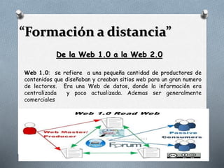“Formación a distancia”
De la Web 1.0 a la Web 2.0
Web 1.0: se refiere a una pequeña cantidad de productores de
contenidos que diseñaban y creaban sitios web para un gran numero
de lectores. Era una Web de datos, donde la información era
centralizada y poco actualizada. Ademas ser generalmente
comerciales
 