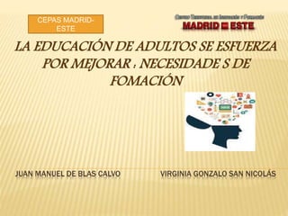 JUAN MANUEL DE BLAS CALVO VIRGINIA GONZALO SAN NICOLÁS
LA EDUCACIÓN DE ADULTOS SE ESFUERZA
POR MEJORAR : NECESIDADE S DE
FOMACIÓN
CEPAS MADRID-
ESTE
 