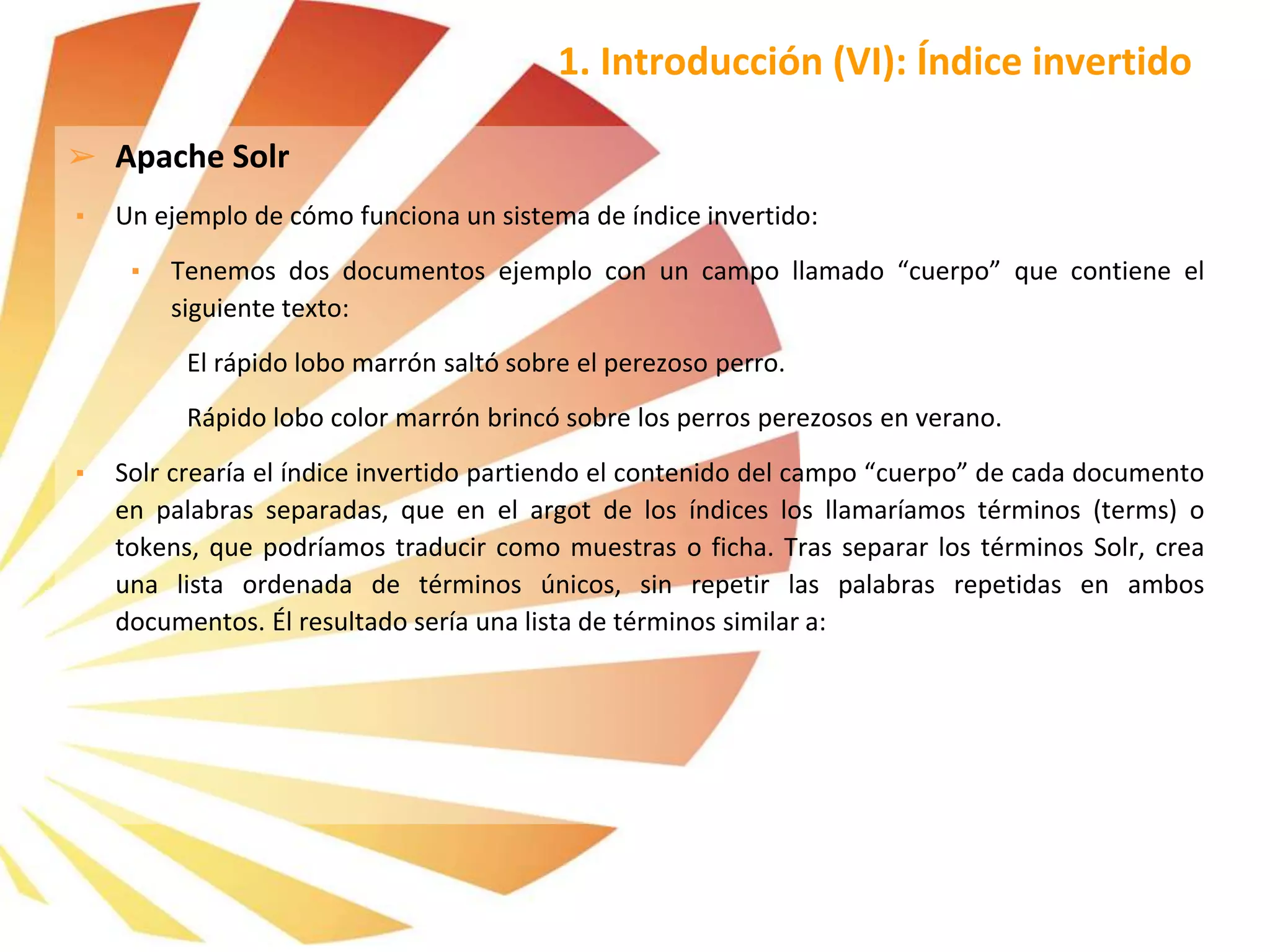 ➢ Apache Solr
▪ Un ejemplo de cómo funciona un sistema de índice invertido:
▪ Tenemos dos documentos ejemplo con un campo llamado “cuerpo” que contiene el
siguiente texto:
El rápido lobo marrón saltó sobre el perezoso perro.
Rápido lobo color marrón brincó sobre los perros perezosos en verano.
▪ Solr crearía el índice invertido partiendo el contenido del campo “cuerpo” de cada documento
en palabras separadas, que en el argot de los índices los llamaríamos términos (terms) o
tokens, que podríamos traducir como muestras o ficha. Tras separar los términos Solr, crea
una lista ordenada de términos únicos, sin repetir las palabras repetidas en ambos
documentos. Él resultado sería una lista de términos similar a:
1. Introducción (VI): Índice invertido
 