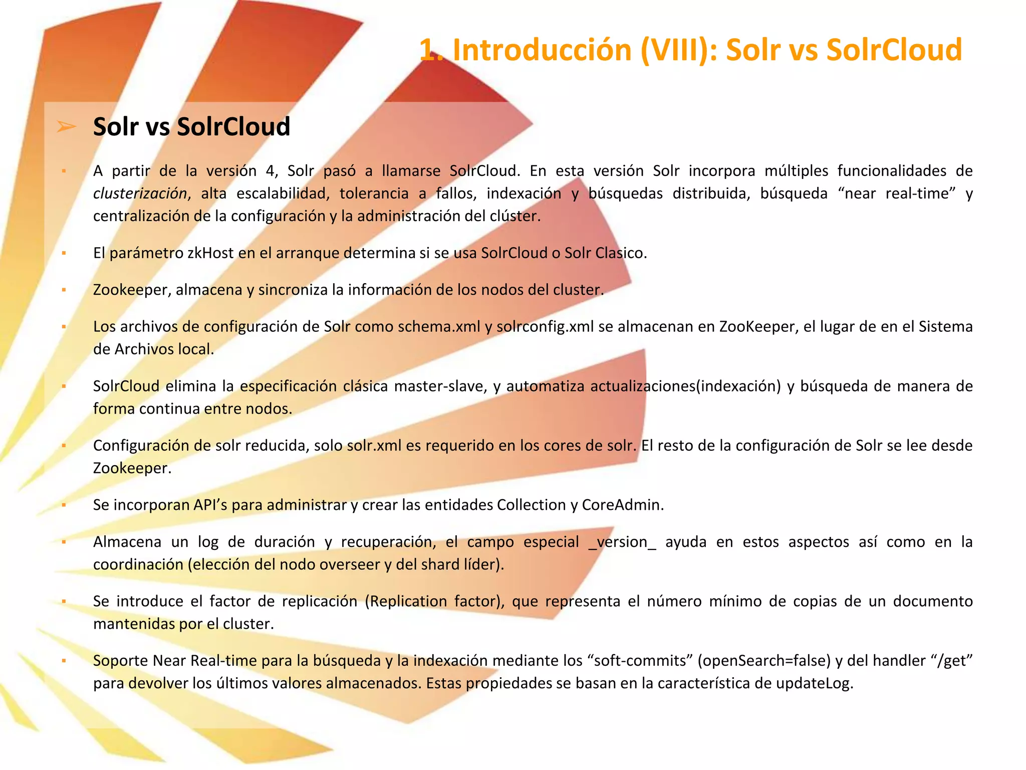 ➢ Solr vs SolrCloud
▪ A partir de la versión 4, Solr pasó a llamarse SolrCloud. En esta versión Solr incorpora múltiples funcionalidades de
clusterización, alta escalabilidad, tolerancia a fallos, indexación y búsquedas distribuida, búsqueda “near real-time” y
centralización de la configuración y la administración del clúster.
▪ El parámetro zkHost en el arranque determina si se usa SolrCloud o Solr Clasico.
▪ Zookeeper, almacena y sincroniza la información de los nodos del cluster.
▪ Los archivos de configuración de Solr como schema.xml y solrconfig.xml se almacenan en ZooKeeper, el lugar de en el Sistema
de Archivos local.
▪ SolrCloud elimina la especificación clásica master-slave, y automatiza actualizaciones(indexación) y búsqueda de manera de
forma continua entre nodos.
▪ Configuración de solr reducida, solo solr.xml es requerido en los cores de solr. El resto de la configuración de Solr se lee desde
Zookeeper.
▪ Se incorporan API’s para administrar y crear las entidades Collection y CoreAdmin.
▪ Almacena un log de duración y recuperación, el campo especial _version_ ayuda en estos aspectos así como en la
coordinación (elección del nodo overseer y del shard líder).
▪ Se introduce el factor de replicación (Replication factor), que representa el número mínimo de copias de un documento
mantenidas por el cluster.
▪ Soporte Near Real-time para la búsqueda y la indexación mediante los “soft-commits” (openSearch=false) y del handler “/get”
para devolver los últimos valores almacenados. Estas propiedades se basan en la característica de updateLog.
1. Introducción (VIII): Solr vs SolrCloud
 