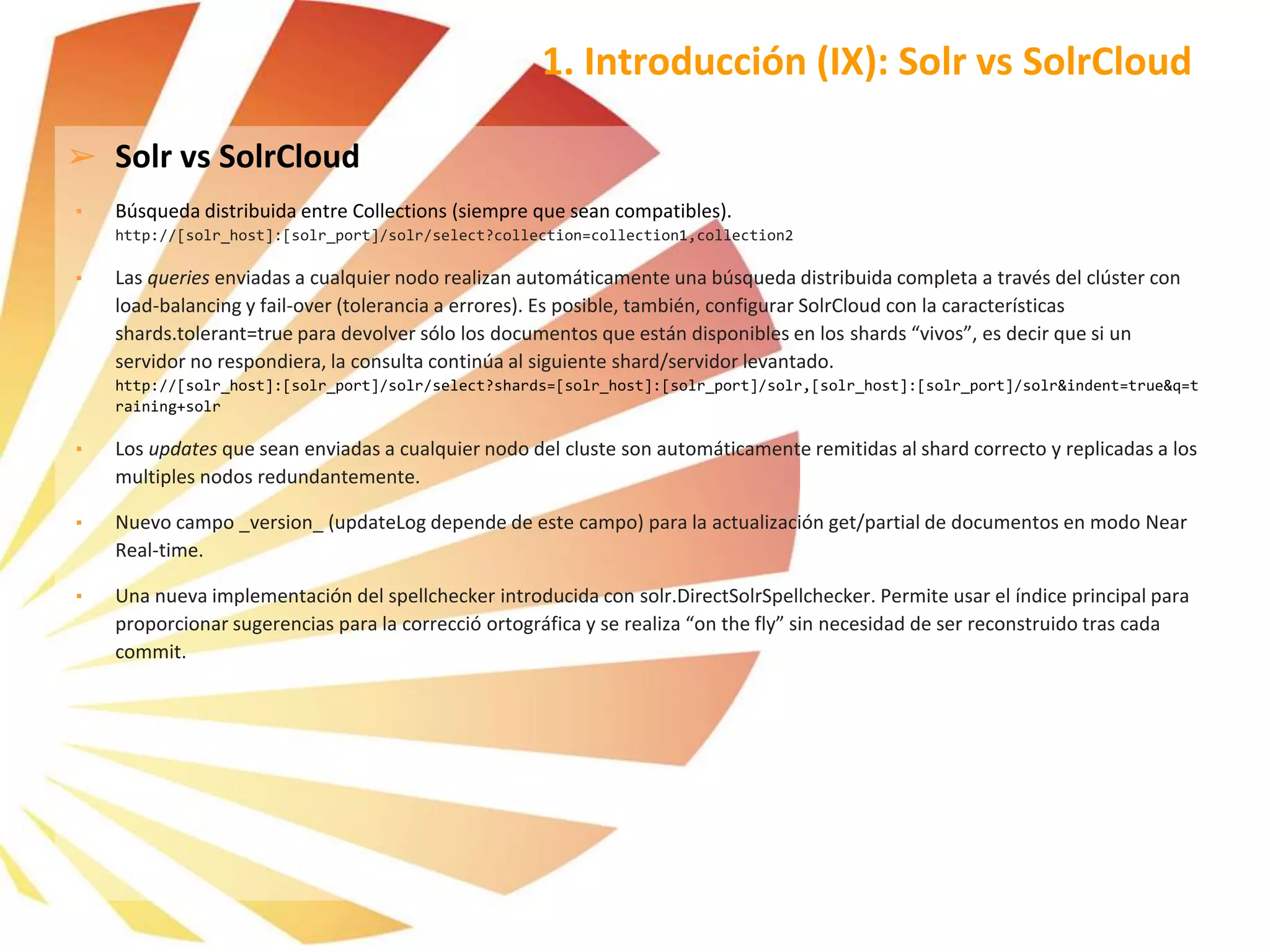➢ Solr vs SolrCloud
▪ Búsqueda distribuida entre Collections (siempre que sean compatibles).
http://[solr_host]:[solr_port]/solr/select?collection=collection1,collection2
▪ Las queries enviadas a cualquier nodo realizan automáticamente una búsqueda distribuida completa a través del clúster con
load-balancing y fail-over (tolerancia a errores). Es posible, también, configurar SolrCloud con la características
shards.tolerant=true para devolver sólo los documentos que están disponibles en los shards “vivos”, es decir que si un
servidor no respondiera, la consulta continúa al siguiente shard/servidor levantado.
http://[solr_host]:[solr_port]/solr/select?shards=[solr_host]:[solr_port]/solr,[solr_host]:[solr_port]/solr&indent=true&q=t
raining+solr
▪ Los updates que sean enviadas a cualquier nodo del cluste son automáticamente remitidas al shard correcto y replicadas a los
multiples nodos redundantemente.
▪ Nuevo campo _version_ (updateLog depende de este campo) para la actualización get/partial de documentos en modo Near
Real-time.
▪ Una nueva implementación del spellchecker introducida con solr.DirectSolrSpellchecker. Permite usar el índice principal para
proporcionar sugerencias para la correcció ortográfica y se realiza “on the fly” sin necesidad de ser reconstruido tras cada
commit.
1. Introducción (IX): Solr vs SolrCloud
 