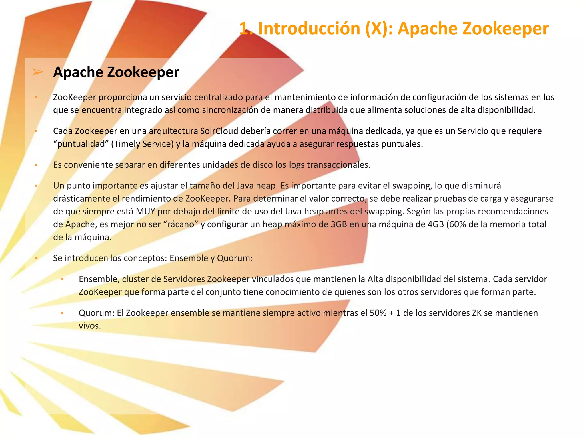 ➢ Apache Zookeeper
▪ ZooKeeper proporciona un servicio centralizado para el mantenimiento de información de configuración de los sistemas en los
que se encuentra integrado así como sincronización de manera distribuida que alimenta soluciones de alta disponibilidad.
▪ Cada Zookeeper en una arquitectura SolrCloud debería correr en una máquina dedicada, ya que es un Servicio que requiere
“puntualidad” (Timely Service) y la máquina dedicada ayuda a asegurar respuestas puntuales.
▪ Es conveniente separar en diferentes unidades de disco los logs transaccionales.
▪ Un punto importante es ajustar el tamaño del Java heap. Es importante para evitar el swapping, lo que disminurá
drásticamente el rendimiento de ZooKeeper. Para determinar el valor correcto, se debe realizar pruebas de carga y asegurarse
de que siempre está MUY por debajo del límite de uso del Java heap antes del swapping. Según las propias recomendaciones
de Apache, es mejor no ser “rácano” y configurar un heap máximo de 3GB en una máquina de 4GB (60% de la memoria total
de la máquina.
▪ Se introducen los conceptos: Ensemble y Quorum:
▪ Ensemble, cluster de Servidores Zookeeper vinculados que mantienen la Alta disponibilidad del sistema. Cada servidor
ZooKeeper que forma parte del conjunto tiene conocimiento de quienes son los otros servidores que forman parte.
▪ Quorum: El Zookeeper ensemble se mantiene siempre activo mientras el 50% + 1 de los servidores ZK se mantienen
vivos.
1. Introducción (X): Apache Zookeeper
 