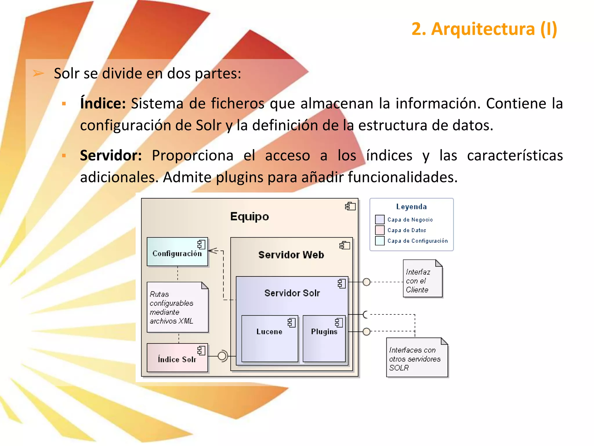 ➢ Solr se divide en dos partes:
▪ Índice: Sistema de ficheros que almacenan la información. Contiene la
configuración de Solr y la definición de la estructura de datos.
▪ Servidor: Proporciona el acceso a los índices y las características
adicionales. Admite plugins para añadir funcionalidades.
2. Arquitectura (I)
 