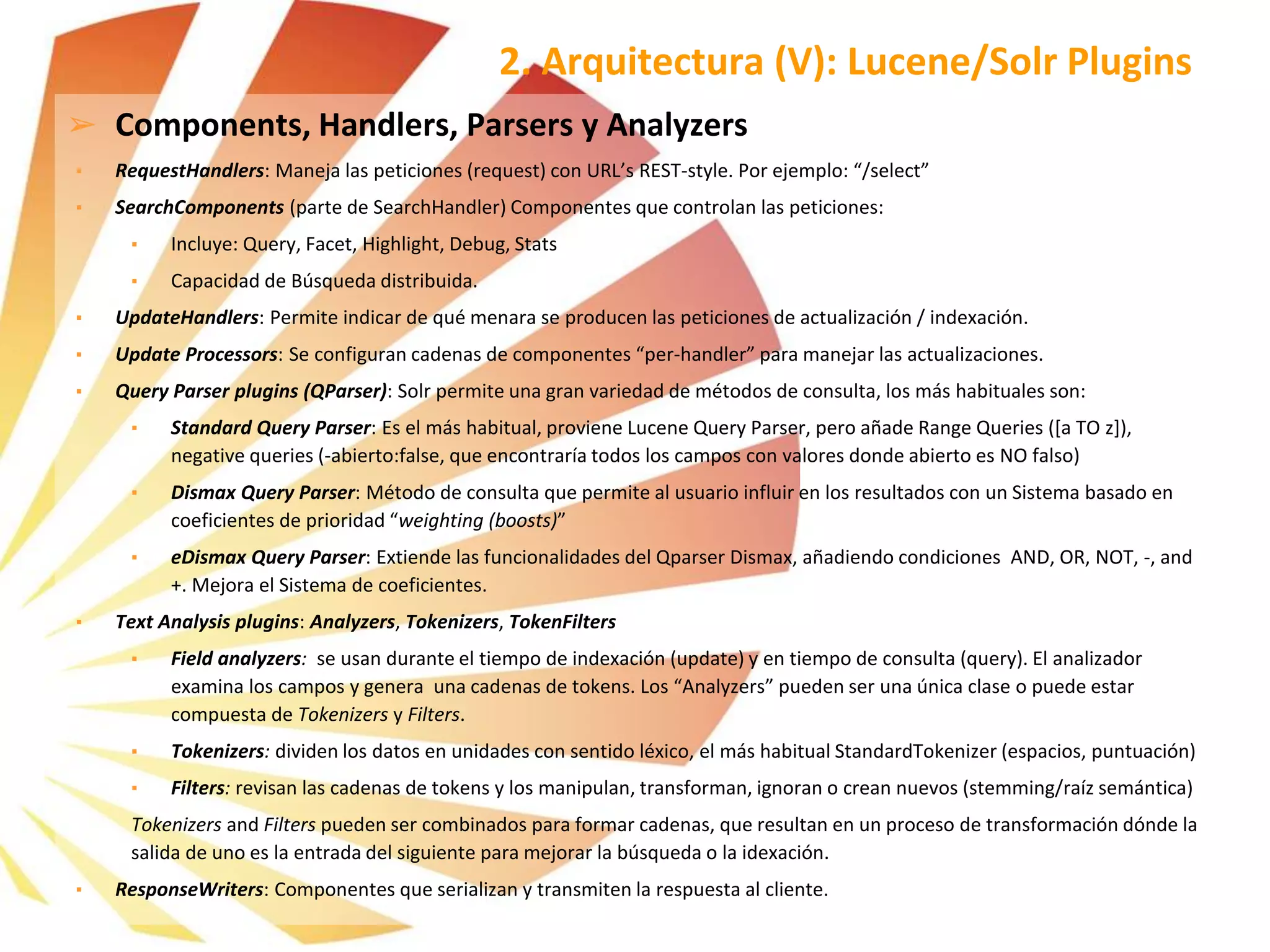 ➢ Components, Handlers, Parsers y Analyzers
▪ RequestHandlers: Maneja las peticiones (request) con URL’s REST-style. Por ejemplo: “/select”
▪ SearchComponents (parte de SearchHandler) Componentes que controlan las peticiones:
▪ Incluye: Query, Facet, Highlight, Debug, Stats
▪ Capacidad de Búsqueda distribuida.
▪ UpdateHandlers: Permite indicar de qué menara se producen las peticiones de actualización / indexación.
▪ Update Processors: Se configuran cadenas de componentes “per-handler” para manejar las actualizaciones.
▪ Query Parser plugins (QParser): Solr permite una gran variedad de métodos de consulta, los más habituales son:
▪ Standard Query Parser: Es el más habitual, proviene Lucene Query Parser, pero añade Range Queries ([a TO z]),
negative queries (-abierto:false, que encontraría todos los campos con valores donde abierto es NO falso)
▪ Dismax Query Parser: Método de consulta que permite al usuario influir en los resultados con un Sistema basado en
coeficientes de prioridad “weighting (boosts)”
▪ eDismax Query Parser: Extiende las funcionalidades del Qparser Dismax, añadiendo condiciones AND, OR, NOT, -, and
+. Mejora el Sistema de coeficientes.
▪ Text Analysis plugins: Analyzers, Tokenizers, TokenFilters
▪ Field analyzers: se usan durante el tiempo de indexación (update) y en tiempo de consulta (query). El analizador
examina los campos y genera una cadenas de tokens. Los “Analyzers” pueden ser una única clase o puede estar
compuesta de Tokenizers y Filters.
▪ Tokenizers: dividen los datos en unidades con sentido léxico, el más habitual StandardTokenizer (espacios, puntuación)
▪ Filters: revisan las cadenas de tokens y los manipulan, transforman, ignoran o crean nuevos (stemming/raíz semántica)
Tokenizers and Filters pueden ser combinados para formar cadenas, que resultan en un proceso de transformación dónde la
salida de uno es la entrada del siguiente para mejorar la búsqueda o la idexación.
▪ ResponseWriters: Componentes que serializan y transmiten la respuesta al cliente.
2. Arquitectura (V): Lucene/Solr Plugins
 