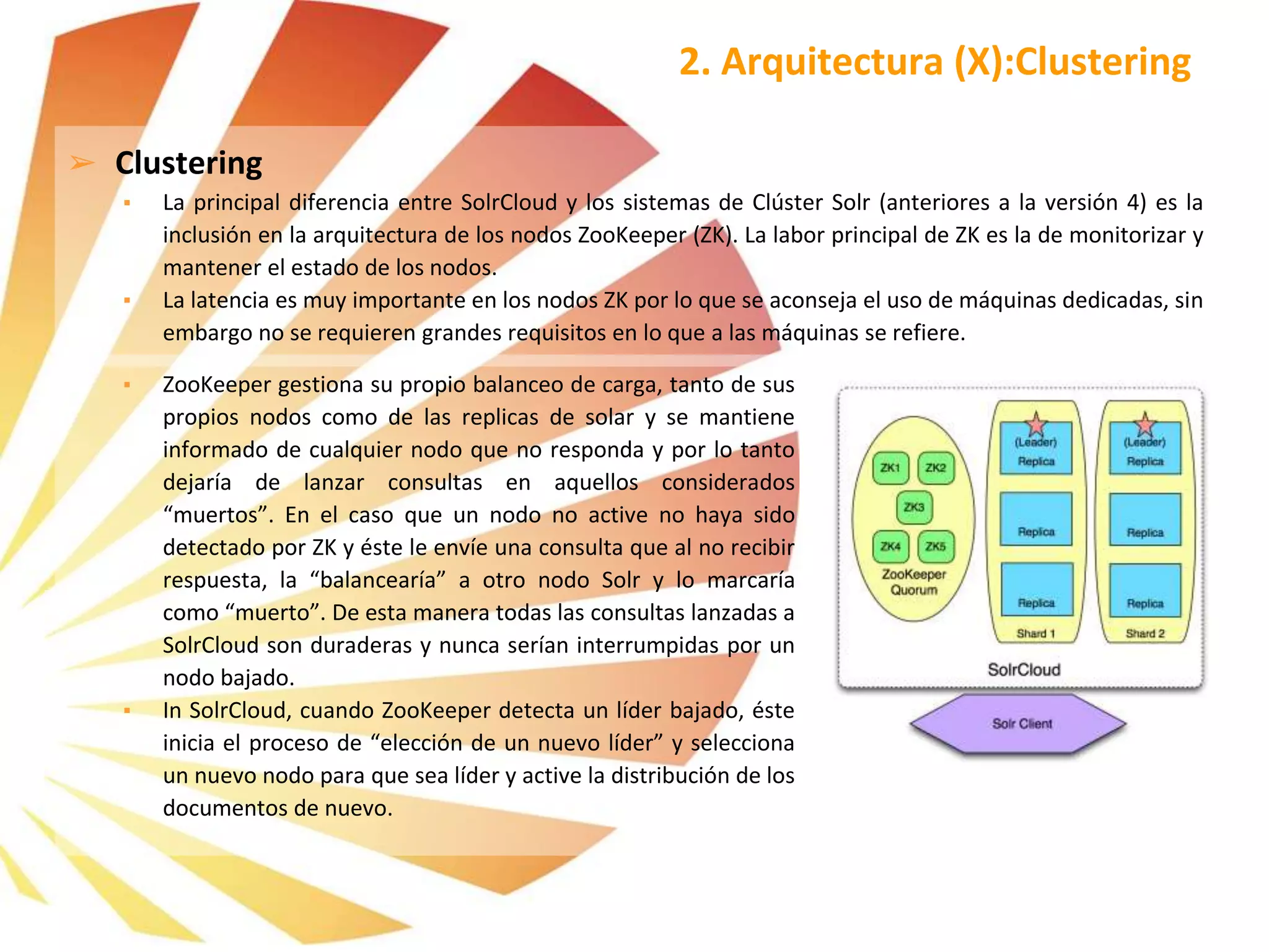 ➢ Clustering
▪ La principal diferencia entre SolrCloud y los sistemas de Clúster Solr (anteriores a la versión 4) es la
inclusión en la arquitectura de los nodos ZooKeeper (ZK). La labor principal de ZK es la de monitorizar y
mantener el estado de los nodos.
▪ La latencia es muy importante en los nodos ZK por lo que se aconseja el uso de máquinas dedicadas, sin
embargo no se requieren grandes requisitos en lo que a las máquinas se refiere.
2. Arquitectura (X):Clustering
▪ ZooKeeper gestiona su propio balanceo de carga, tanto de sus
propios nodos como de las replicas de solar y se mantiene
informado de cualquier nodo que no responda y por lo tanto
dejaría de lanzar consultas en aquellos considerados
“muertos”. En el caso que un nodo no active no haya sido
detectado por ZK y éste le envíe una consulta que al no recibir
respuesta, la “balancearía” a otro nodo Solr y lo marcaría
como “muerto”. De esta manera todas las consultas lanzadas a
SolrCloud son duraderas y nunca serían interrumpidas por un
nodo bajado.
▪ In SolrCloud, cuando ZooKeeper detecta un líder bajado, éste
inicia el proceso de “elección de un nuevo líder” y selecciona
un nuevo nodo para que sea líder y active la distribución de los
documentos de nuevo.
 