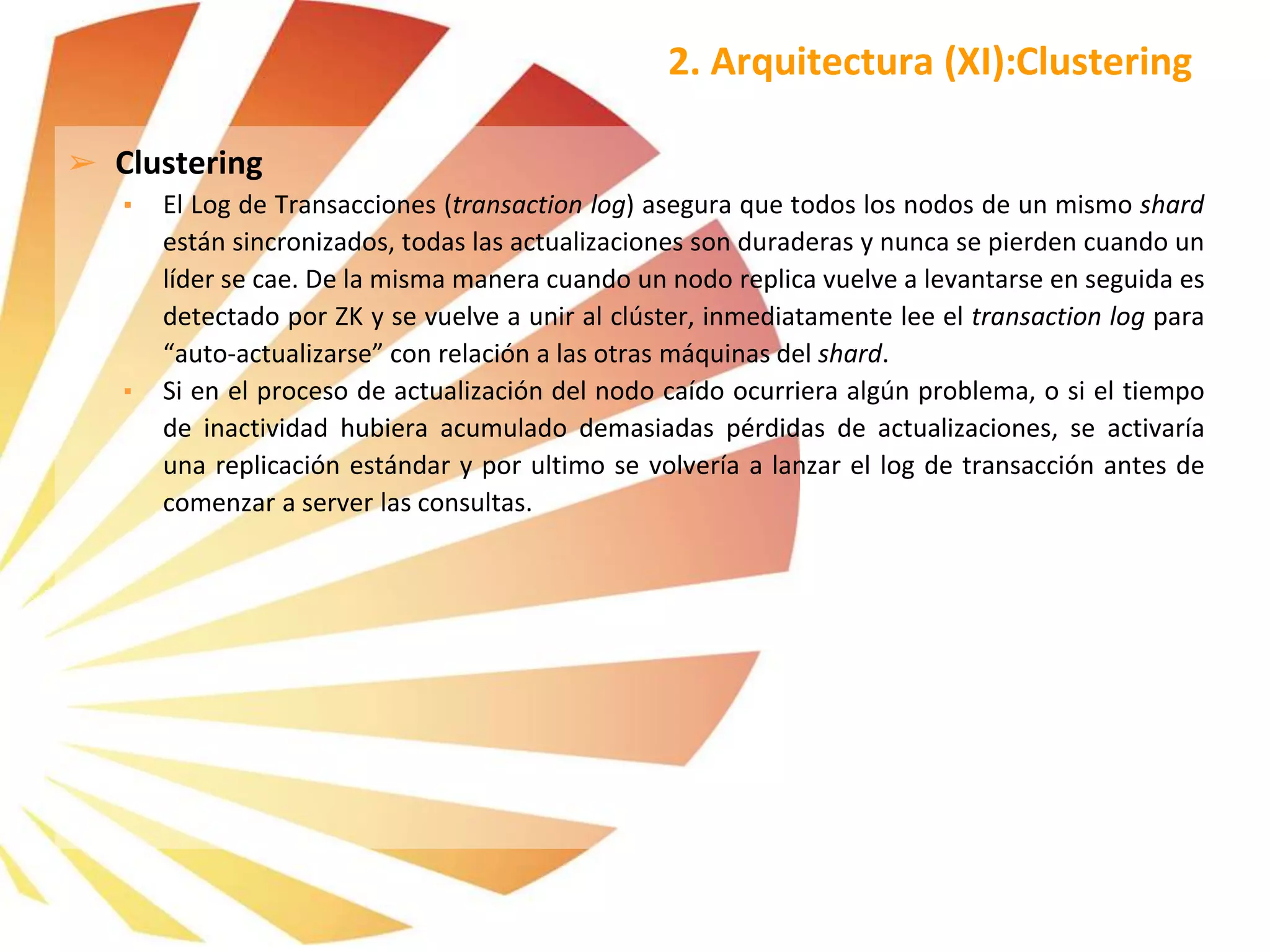 ➢ Clustering
▪ El Log de Transacciones (transaction log) asegura que todos los nodos de un mismo shard
están sincronizados, todas las actualizaciones son duraderas y nunca se pierden cuando un
líder se cae. De la misma manera cuando un nodo replica vuelve a levantarse en seguida es
detectado por ZK y se vuelve a unir al clúster, inmediatamente lee el transaction log para
“auto-actualizarse” con relación a las otras máquinas del shard.
▪ Si en el proceso de actualización del nodo caído ocurriera algún problema, o si el tiempo
de inactividad hubiera acumulado demasiadas pérdidas de actualizaciones, se activaría
una replicación estándar y por ultimo se volvería a lanzar el log de transacción antes de
comenzar a server las consultas.
2. Arquitectura (XI):Clustering
 