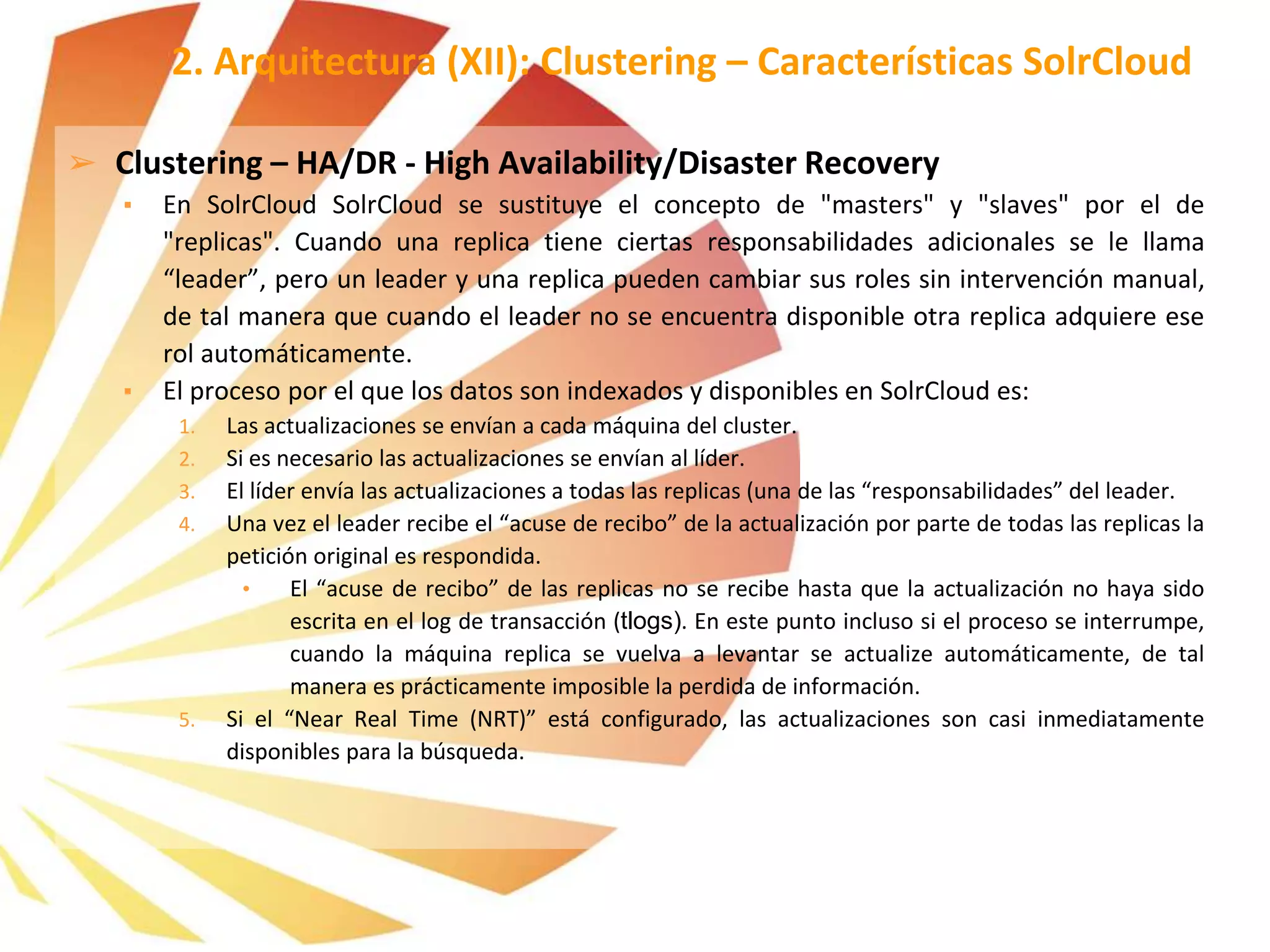 ➢ Clustering – HA/DR - High Availability/Disaster Recovery
▪ En SolrCloud SolrCloud se sustituye el concepto de "masters" y "slaves" por el de
"replicas". Cuando una replica tiene ciertas responsabilidades adicionales se le llama
“leader”, pero un leader y una replica pueden cambiar sus roles sin intervención manual,
de tal manera que cuando el leader no se encuentra disponible otra replica adquiere ese
rol automáticamente.
▪ El proceso por el que los datos son indexados y disponibles en SolrCloud es:
1. Las actualizaciones se envían a cada máquina del cluster.
2. Si es necesario las actualizaciones se envían al líder.
3. El líder envía las actualizaciones a todas las replicas (una de las “responsabilidades” del leader.
4. Una vez el leader recibe el “acuse de recibo” de la actualización por parte de todas las replicas la
petición original es respondida.
• El “acuse de recibo” de las replicas no se recibe hasta que la actualización no haya sido
escrita en el log de transacción (tlogs). En este punto incluso si el proceso se interrumpe,
cuando la máquina replica se vuelva a levantar se actualize automáticamente, de tal
manera es prácticamente imposible la perdida de información.
5. Si el “Near Real Time (NRT)” está configurado, las actualizaciones son casi inmediatamente
disponibles para la búsqueda.
2. Arquitectura (XII): Clustering – Características SolrCloud
 