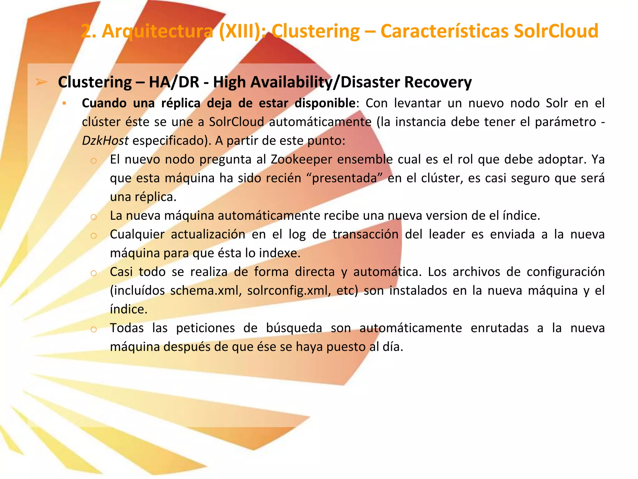 ➢ Clustering – HA/DR - High Availability/Disaster Recovery
▪ Cuando una réplica deja de estar disponible: Con levantar un nuevo nodo Solr en el
clúster éste se une a SolrCloud automáticamente (la instancia debe tener el parámetro -
DzkHost especificado). A partir de este punto:
o El nuevo nodo pregunta al Zookeeper ensemble cual es el rol que debe adoptar. Ya
que esta máquina ha sido recién “presentada” en el clúster, es casi seguro que será
una réplica.
o La nueva máquina automáticamente recibe una nueva version de el índice.
o Cualquier actualización en el log de transacción del leader es enviada a la nueva
máquina para que ésta lo indexe.
o Casi todo se realiza de forma directa y automática. Los archivos de configuración
(incluídos schema.xml, solrconfig.xml, etc) son instalados en la nueva máquina y el
índice.
o Todas las peticiones de búsqueda son automáticamente enrutadas a la nueva
máquina después de que ése se haya puesto al día.
2. Arquitectura (XIII): Clustering – Características SolrCloud
 