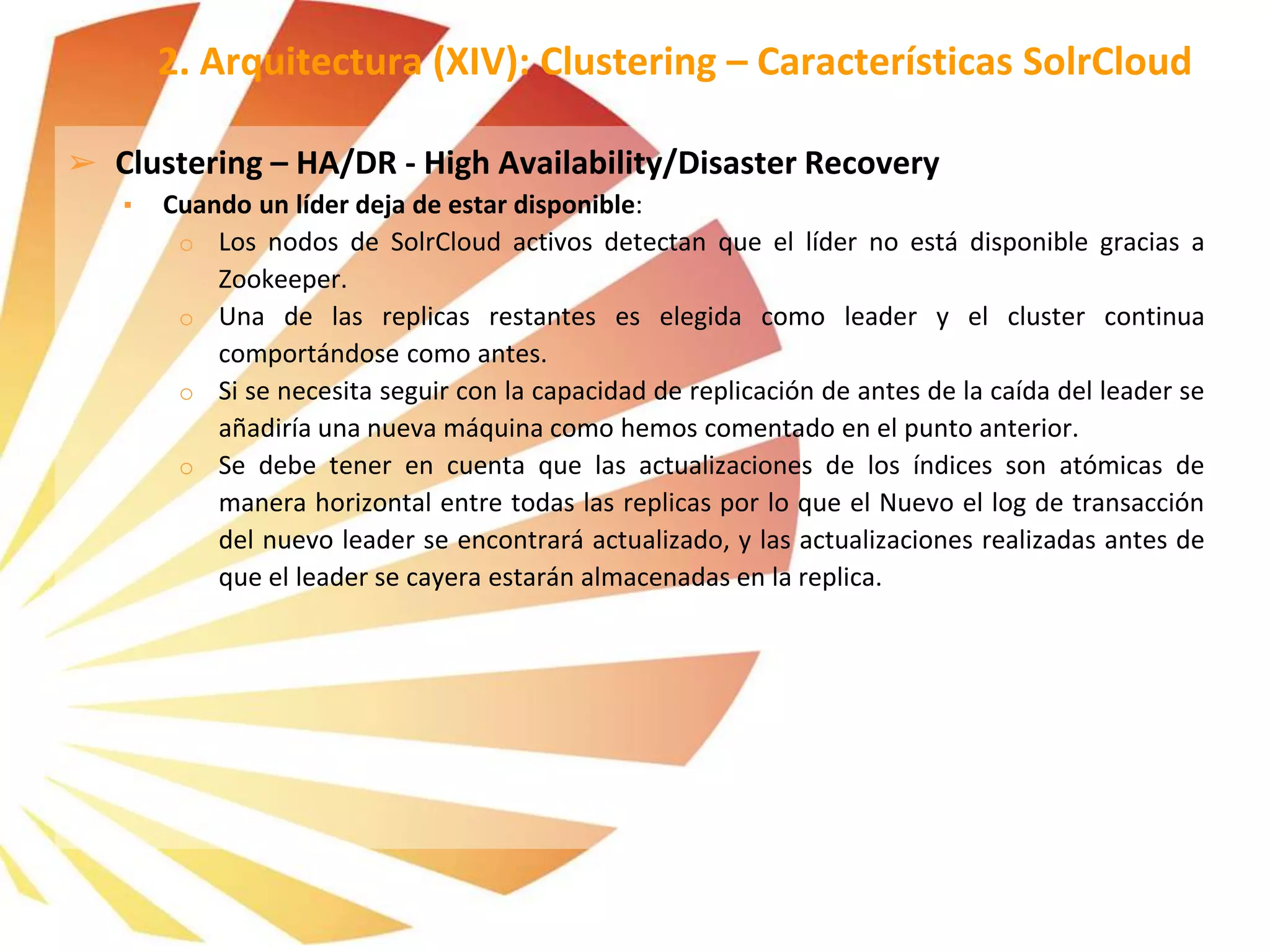 ➢ Clustering – HA/DR - High Availability/Disaster Recovery
▪ Cuando un líder deja de estar disponible:
o Los nodos de SolrCloud activos detectan que el líder no está disponible gracias a
Zookeeper.
o Una de las replicas restantes es elegida como leader y el cluster continua
comportándose como antes.
o Si se necesita seguir con la capacidad de replicación de antes de la caída del leader se
añadiría una nueva máquina como hemos comentado en el punto anterior.
o Se debe tener en cuenta que las actualizaciones de los índices son atómicas de
manera horizontal entre todas las replicas por lo que el Nuevo el log de transacción
del nuevo leader se encontrará actualizado, y las actualizaciones realizadas antes de
que el leader se cayera estarán almacenadas en la replica.
2. Arquitectura (XIV): Clustering – Características SolrCloud
 