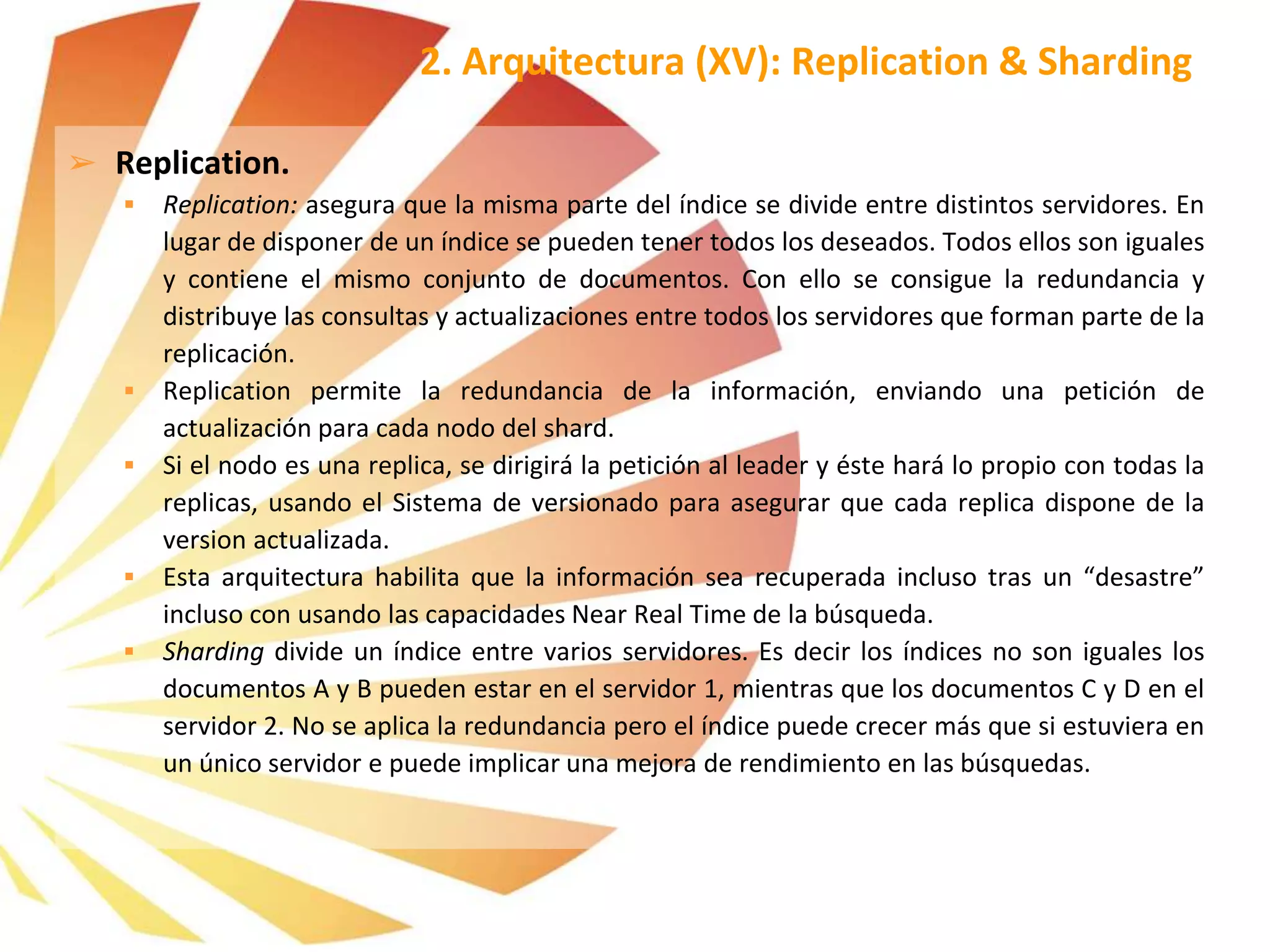 ➢ Replication.
 Replication: asegura que la misma parte del índice se divide entre distintos servidores. En
lugar de disponer de un índice se pueden tener todos los deseados. Todos ellos son iguales
y contiene el mismo conjunto de documentos. Con ello se consigue la redundancia y
distribuye las consultas y actualizaciones entre todos los servidores que forman parte de la
replicación.
 Replication permite la redundancia de la información, enviando una petición de
actualización para cada nodo del shard.
 Si el nodo es una replica, se dirigirá la petición al leader y éste hará lo propio con todas la
replicas, usando el Sistema de versionado para asegurar que cada replica dispone de la
version actualizada.
 Esta arquitectura habilita que la información sea recuperada incluso tras un “desastre”
incluso con usando las capacidades Near Real Time de la búsqueda.
 Sharding divide un índice entre varios servidores. Es decir los índices no son iguales los
documentos A y B pueden estar en el servidor 1, mientras que los documentos C y D en el
servidor 2. No se aplica la redundancia pero el índice puede crecer más que si estuviera en
un único servidor e puede implicar una mejora de rendimiento en las búsquedas.
2. Arquitectura (XV): Replication & Sharding
 