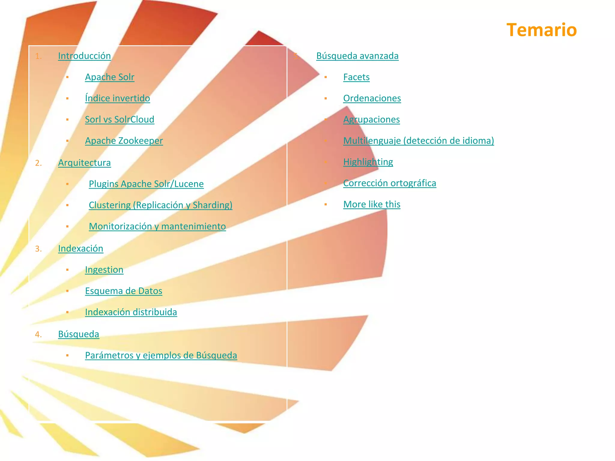 Temario
1. Introducción
▪ Apache Solr
▪ Índice invertido
▪ Sorl vs SolrCloud
▪ Apache Zookeeper
2. Arquitectura
▪ Plugins Apache Solr/Lucene
▪ Clustering (Replicación y Sharding)
▪ Monitorización y mantenimiento
3. Indexación
▪ Ingestion
▪ Esquema de Datos
▪ Indexación distribuida
4. Búsqueda
▪ Parámetros y ejemplos de Búsqueda
5. Búsqueda avanzada
▪ Facets
▪ Ordenaciones
▪ Agrupaciones
▪ Multilenguaje (detección de idioma)
▪ Highlighting
▪ Corrección ortográfica
▪ More like this
 