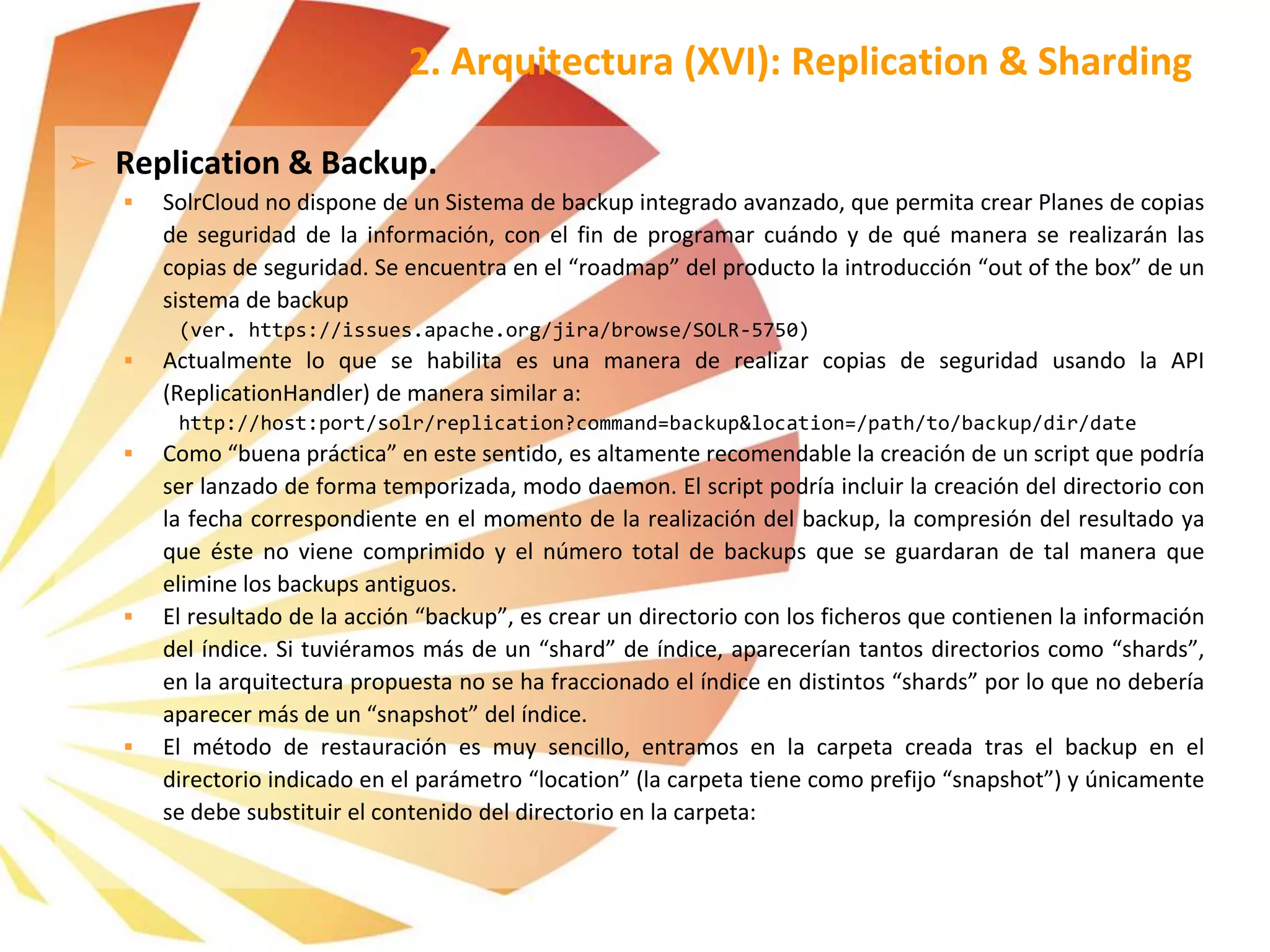 ➢ Replication & Backup.
 SolrCloud no dispone de un Sistema de backup integrado avanzado, que permita crear Planes de copias
de seguridad de la información, con el fin de programar cuándo y de qué manera se realizarán las
copias de seguridad. Se encuentra en el “roadmap” del producto la introducción “out of the box” de un
sistema de backup
(ver. https://issues.apache.org/jira/browse/SOLR-5750)
 Actualmente lo que se habilita es una manera de realizar copias de seguridad usando la API
(ReplicationHandler) de manera similar a:
http://host:port/solr/replication?command=backup&location=/path/to/backup/dir/date
 Como “buena práctica” en este sentido, es altamente recomendable la creación de un script que podría
ser lanzado de forma temporizada, modo daemon. El script podría incluir la creación del directorio con
la fecha correspondiente en el momento de la realización del backup, la compresión del resultado ya
que éste no viene comprimido y el número total de backups que se guardaran de tal manera que
elimine los backups antiguos.
 El resultado de la acción “backup”, es crear un directorio con los ficheros que contienen la información
del índice. Si tuviéramos más de un “shard” de índice, aparecerían tantos directorios como “shards”,
en la arquitectura propuesta no se ha fraccionado el índice en distintos “shards” por lo que no debería
aparecer más de un “snapshot” del índice.
 El método de restauración es muy sencillo, entramos en la carpeta creada tras el backup en el
directorio indicado en el parámetro “location” (la carpeta tiene como prefijo “snapshot”) y únicamente
se debe substituir el contenido del directorio en la carpeta:
2. Arquitectura (XVI): Replication & Sharding
 