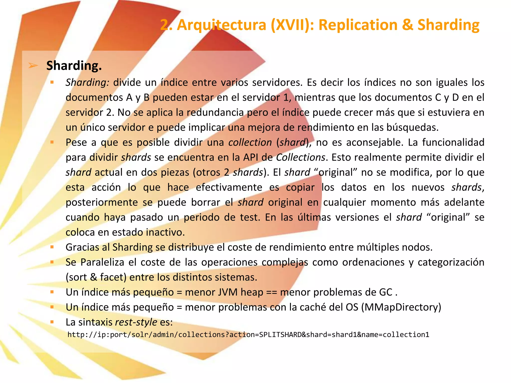 ➢ Sharding.
 Sharding: divide un índice entre varios servidores. Es decir los índices no son iguales los
documentos A y B pueden estar en el servidor 1, mientras que los documentos C y D en el
servidor 2. No se aplica la redundancia pero el índice puede crecer más que si estuviera en
un único servidor e puede implicar una mejora de rendimiento en las búsquedas.
 Pese a que es posible dividir una collection (shard), no es aconsejable. La funcionalidad
para dividir shards se encuentra en la API de Collections. Esto realmente permite dividir el
shard actual en dos piezas (otros 2 shards). El shard “original” no se modifica, por lo que
esta acción lo que hace efectivamente es copiar los datos en los nuevos shards,
posteriormente se puede borrar el shard original en cualquier momento más adelante
cuando haya pasado un periodo de test. En las últimas versiones el shard “original” se
coloca en estado inactivo.
 Gracias al Sharding se distribuye el coste de rendimiento entre múltiples nodos.
 Se Paraleliza el coste de las operaciones complejas como ordenaciones y categorización
(sort & facet) entre los distintos sistemas.
 Un índice más pequeño = menor JVM heap == menor problemas de GC .
 Un índice más pequeño = menor problemas con la caché del OS (MMapDirectory)
 La sintaxis rest-style es:
http://ip:port/solr/admin/collections?action=SPLITSHARD&shard=shard1&name=collection1
2. Arquitectura (XVII): Replication & Sharding
 