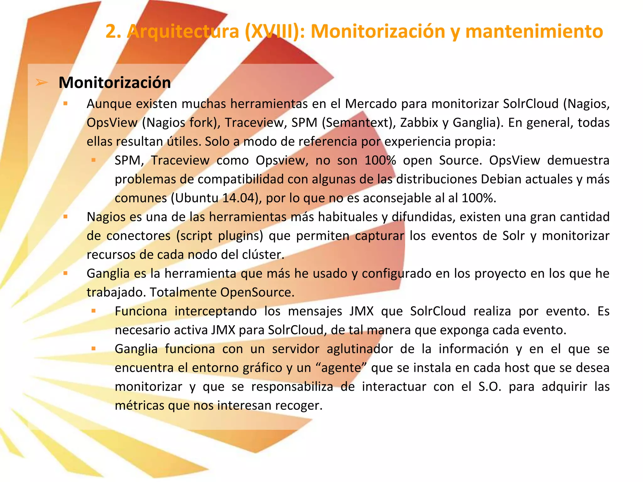 ➢ Monitorización
 Aunque existen muchas herramientas en el Mercado para monitorizar SolrCloud (Nagios,
OpsView (Nagios fork), Traceview, SPM (Semantext), Zabbix y Ganglia). En general, todas
ellas resultan útiles. Solo a modo de referencia por experiencia propia:
 SPM, Traceview como Opsview, no son 100% open Source. OpsView demuestra
problemas de compatibilidad con algunas de las distribuciones Debian actuales y más
comunes (Ubuntu 14.04), por lo que no es aconsejable al al 100%.
 Nagios es una de las herramientas más habituales y difundidas, existen una gran cantidad
de conectores (script plugins) que permiten capturar los eventos de Solr y monitorizar
recursos de cada nodo del clúster.
 Ganglia es la herramienta que más he usado y configurado en los proyecto en los que he
trabajado. Totalmente OpenSource.
 Funciona interceptando los mensajes JMX que SolrCloud realiza por evento. Es
necesario activa JMX para SolrCloud, de tal manera que exponga cada evento.
 Ganglia funciona con un servidor aglutinador de la información y en el que se
encuentra el entorno gráfico y un “agente” que se instala en cada host que se desea
monitorizar y que se responsabiliza de interactuar con el S.O. para adquirir las
métricas que nos interesan recoger.
2. Arquitectura (XVIII): Monitorización y mantenimiento
 
