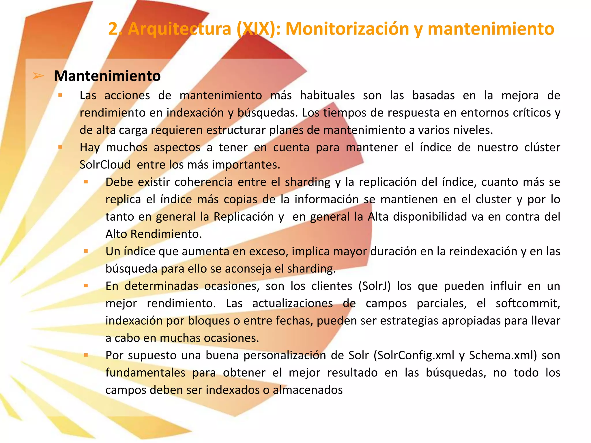 ➢ Mantenimiento
 Las acciones de mantenimiento más habituales son las basadas en la mejora de
rendimiento en indexación y búsquedas. Los tiempos de respuesta en entornos críticos y
de alta carga requieren estructurar planes de mantenimiento a varios niveles.
 Hay muchos aspectos a tener en cuenta para mantener el índice de nuestro clúster
SolrCloud entre los más importantes.
 Debe existir coherencia entre el sharding y la replicación del índice, cuanto más se
replica el índice más copias de la información se mantienen en el cluster y por lo
tanto en general la Replicación y en general la Alta disponibilidad va en contra del
Alto Rendimiento.
 Un índice que aumenta en exceso, implica mayor duración en la reindexación y en las
búsqueda para ello se aconseja el sharding.
 En determinadas ocasiones, son los clientes (SolrJ) los que pueden influir en un
mejor rendimiento. Las actualizaciones de campos parciales, el softcommit,
indexación por bloques o entre fechas, pueden ser estrategias apropiadas para llevar
a cabo en muchas ocasiones.
 Por supuesto una buena personalización de Solr (SolrConfig.xml y Schema.xml) son
fundamentales para obtener el mejor resultado en las búsquedas, no todo los
campos deben ser indexados o almacenados
2. Arquitectura (XIX): Monitorización y mantenimiento
 