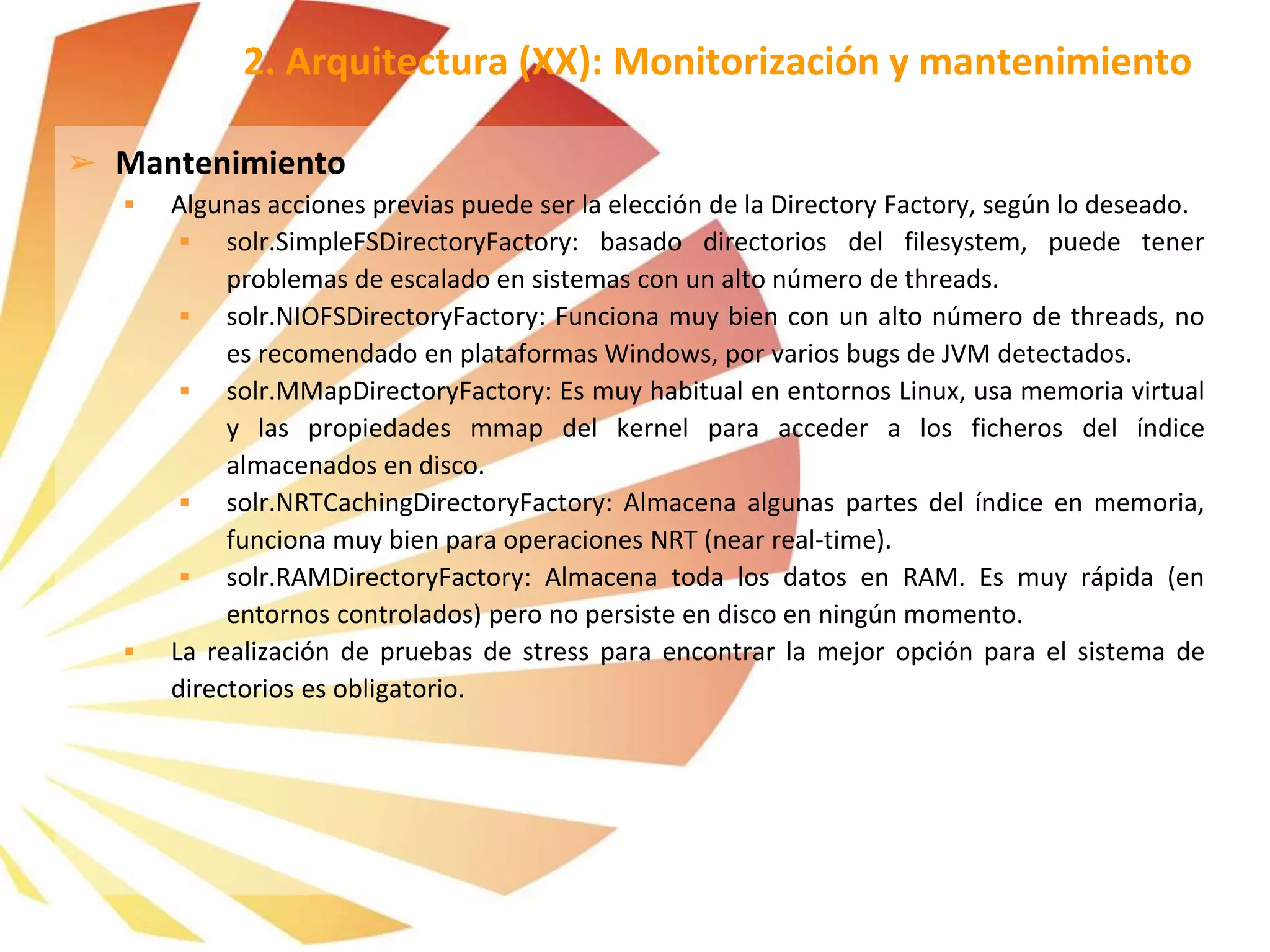 ➢ Mantenimiento
 Algunas acciones previas puede ser la elección de la Directory Factory, según lo deseado.
 solr.SimpleFSDirectoryFactory: basado directorios del filesystem, puede tener
problemas de escalado en sistemas con un alto número de threads.
 solr.NIOFSDirectoryFactory: Funciona muy bien con un alto número de threads, no
es recomendado en plataformas Windows, por varios bugs de JVM detectados.
 solr.MMapDirectoryFactory: Es muy habitual en entornos Linux, usa memoria virtual
y las propiedades mmap del kernel para acceder a los ficheros del índice
almacenados en disco.
 solr.NRTCachingDirectoryFactory: Almacena algunas partes del índice en memoria,
funciona muy bien para operaciones NRT (near real-time).
 solr.RAMDirectoryFactory: Almacena toda los datos en RAM. Es muy rápida (en
entornos controlados) pero no persiste en disco en ningún momento.
 La realización de pruebas de stress para encontrar la mejor opción para el sistema de
directorios es obligatorio.
2. Arquitectura (XX): Monitorización y mantenimiento
 