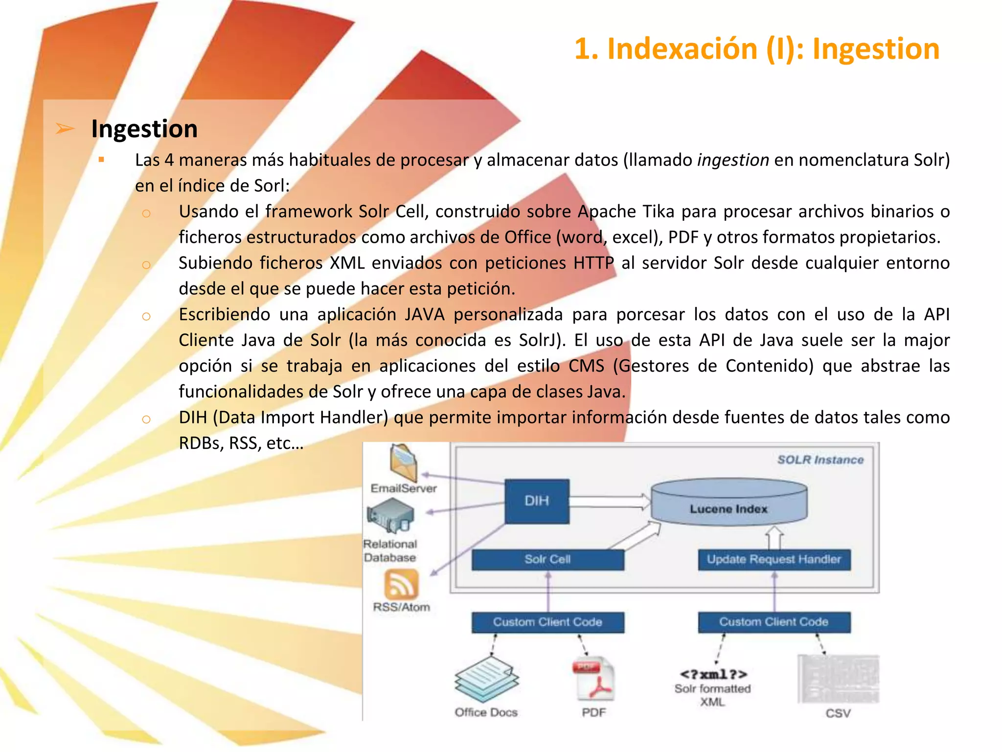 1. Indexación (I): Ingestion
➢ Ingestion
 Las 4 maneras más habituales de procesar y almacenar datos (llamado ingestion en nomenclatura Solr)
en el índice de Sorl:
o Usando el framework Solr Cell, construido sobre Apache Tika para procesar archivos binarios o
ficheros estructurados como archivos de Office (word, excel), PDF y otros formatos propietarios.
o Subiendo ficheros XML enviados con peticiones HTTP al servidor Solr desde cualquier entorno
desde el que se puede hacer esta petición.
o Escribiendo una aplicación JAVA personalizada para porcesar los datos con el uso de la API
Cliente Java de Solr (la más conocida es SolrJ). El uso de esta API de Java suele ser la major
opción si se trabaja en aplicaciones del estilo CMS (Gestores de Contenido) que abstrae las
funcionalidades de Solr y ofrece una capa de clases Java.
o DIH (Data Import Handler) que permite importar información desde fuentes de datos tales como
RDBs, RSS, etc…
 